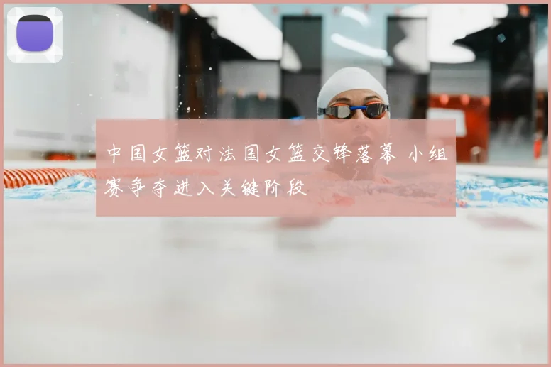 中国女篮对法国女篮交锋落幕 小组赛争夺进入关键阶段
