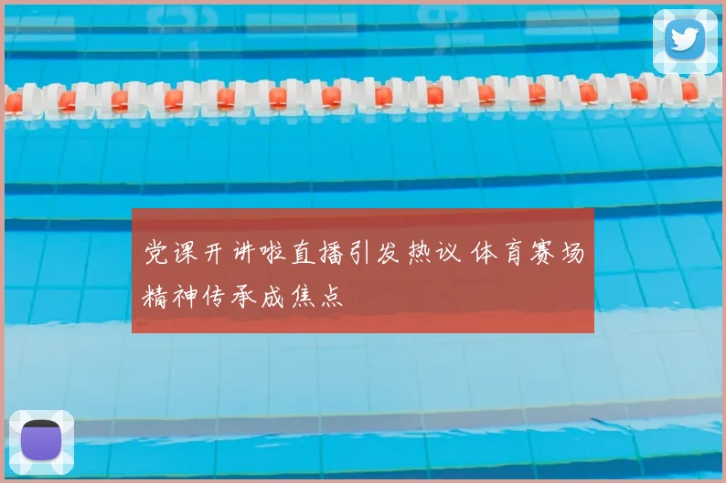 党课开讲啦直播引发热议 体育赛场精神传承成焦点