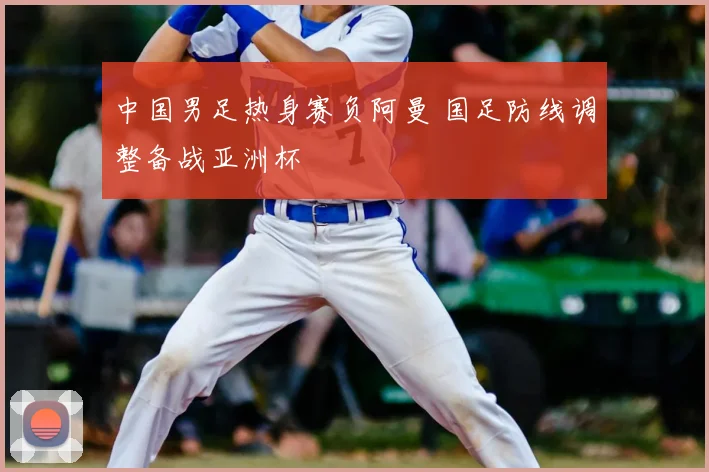 中国男足热身赛负阿曼 国足防线调整备战亚洲杯