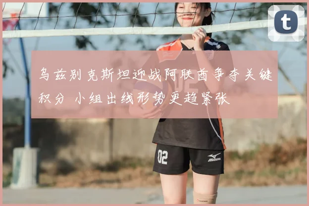乌兹别克斯坦迎战阿联酋争夺关键积分 小组出线形势更趋紧张