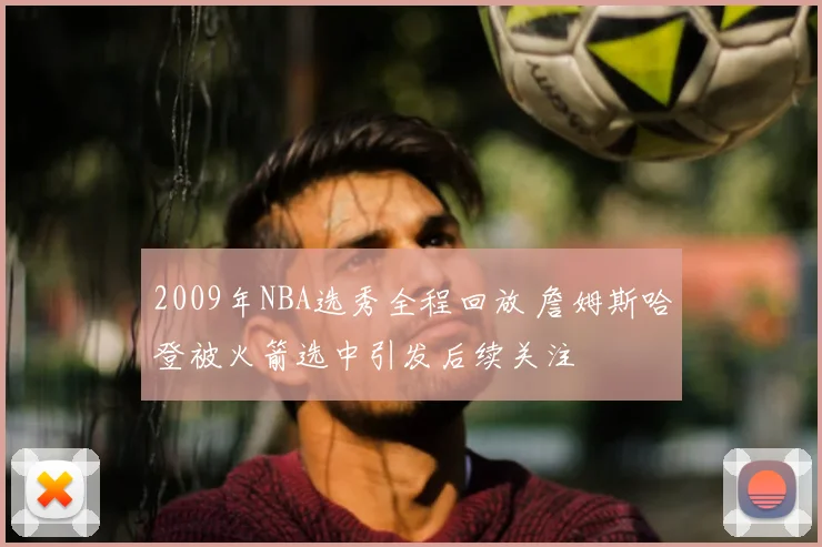 2009年NBA选秀全程回放 詹姆斯哈登被火箭选中引发后续关注