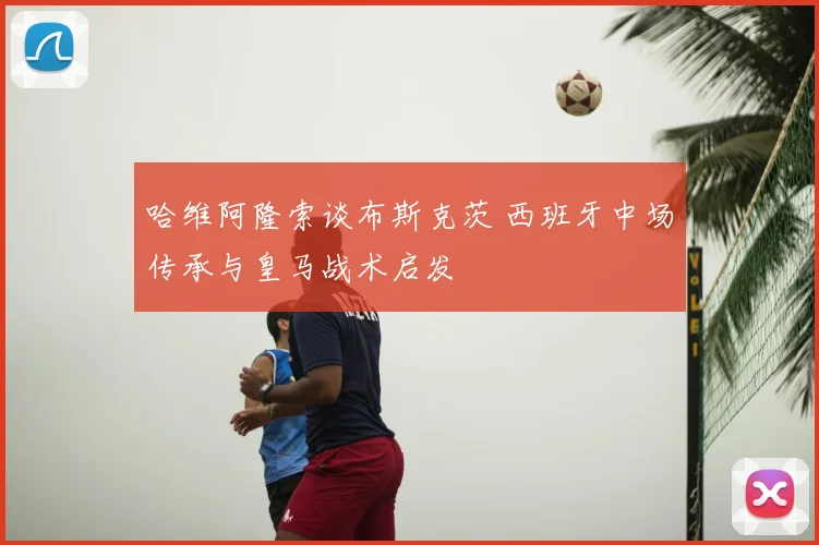 哈维阿隆索谈布斯克茨 西班牙中场传承与皇马战术启发