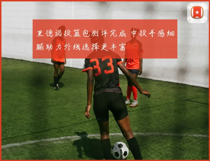 里德诺投篮包测评完成 中投手感细腻助力外线选择更丰富