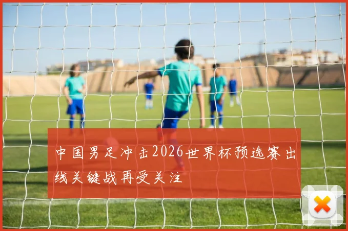 中国男足冲击2026世界杯预选赛出线关键战再受关注