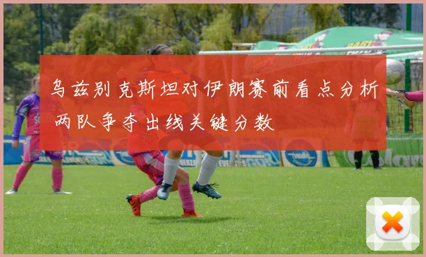 乌兹别克斯坦对伊朗赛前看点分析 两队争夺出线关键分数