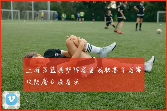 上海男篮调整阵容备战联赛季后赛攻防磨合成看点