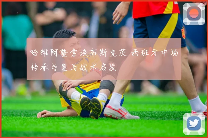 哈维阿隆索谈布斯克茨 西班牙中场传承与皇马战术启发
