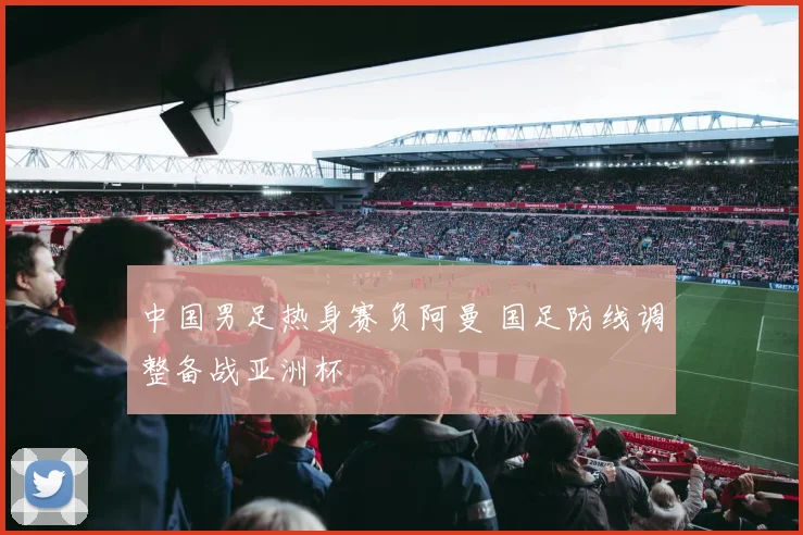 中国男足热身赛负阿曼 国足防线调整备战亚洲杯