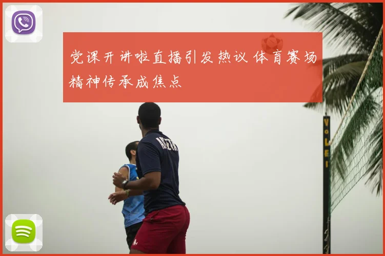 党课开讲啦直播引发热议 体育赛场精神传承成焦点