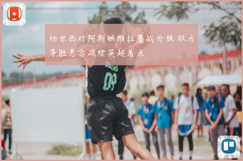 切尔西对阿斯顿维拉鏖战升级 双方争胜悬念延续英超看点