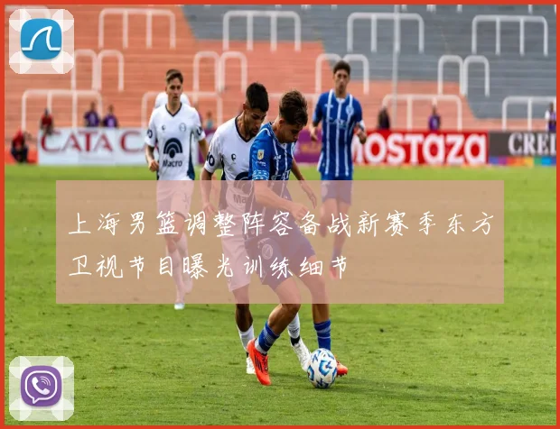 上海男篮调整阵容备战新赛季东方卫视节目曝光训练细节